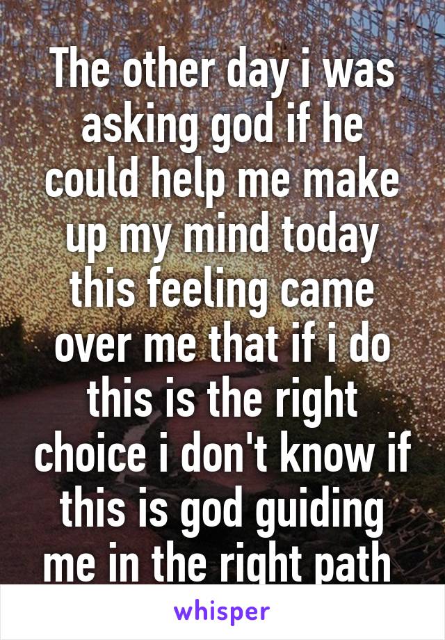 The other day i was asking god if he could help me make up my mind today this feeling came over me that if i do this is the right choice i don't know if this is god guiding me in the right path 