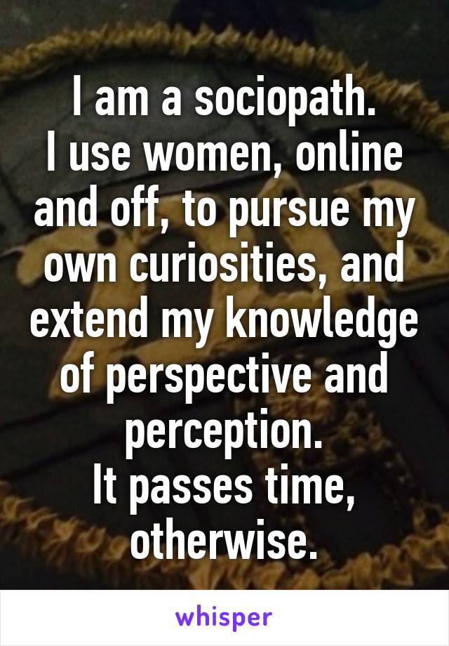 I am a sociopath.
I use women, online and off, to pursue my own curiosities, and extend my knowledge of perspective and perception.
It passes time, otherwise.