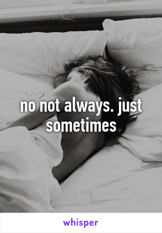 no not always. just sometimes