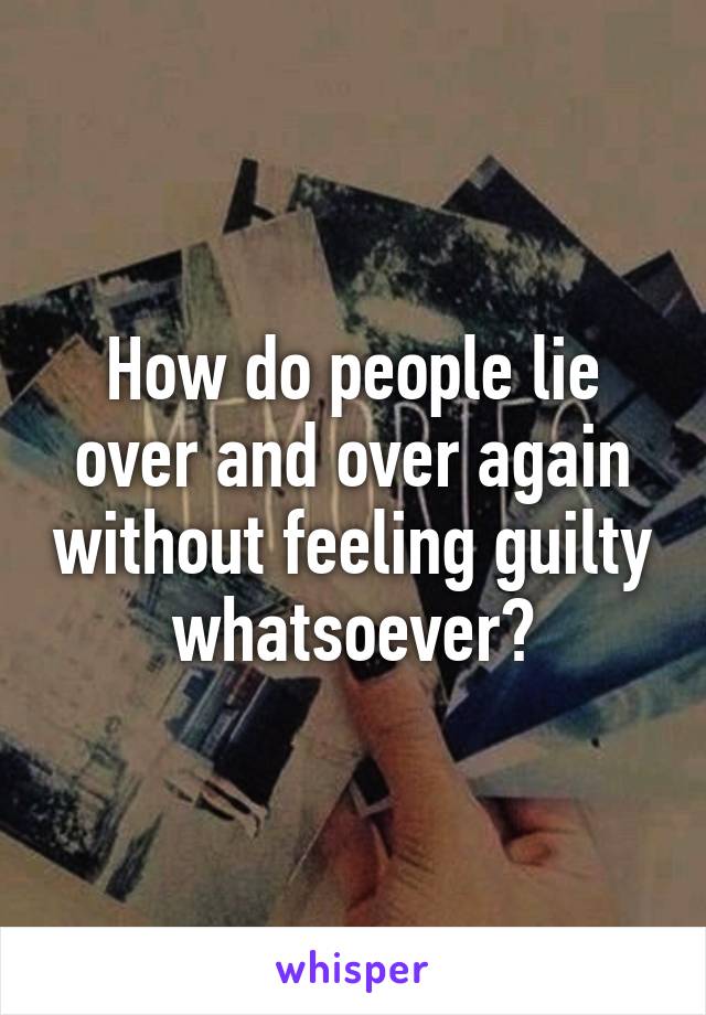 How do people lie over and over again without feeling guilty whatsoever?