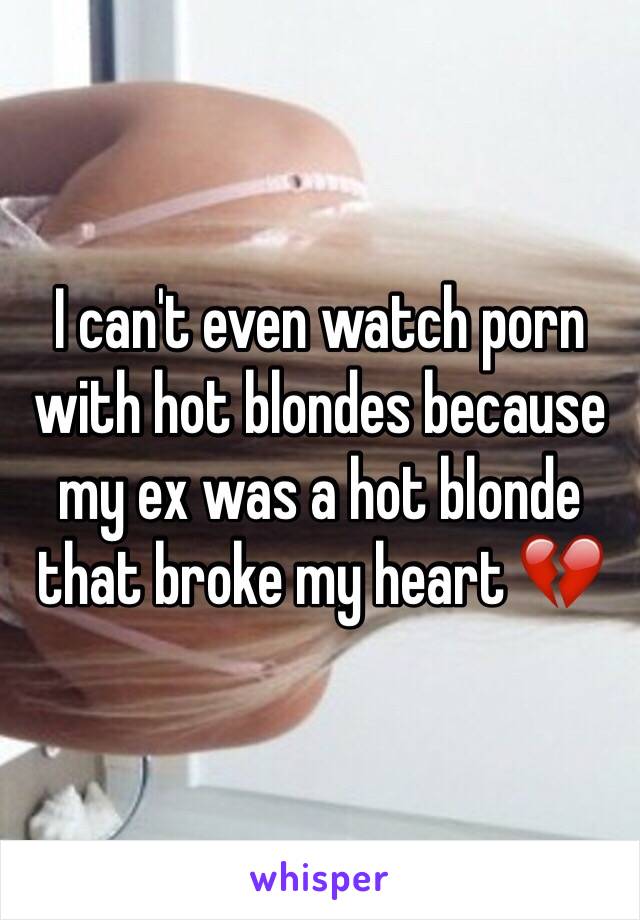 I can't even watch porn with hot blondes because my ex was a hot blonde that broke my heart 💔