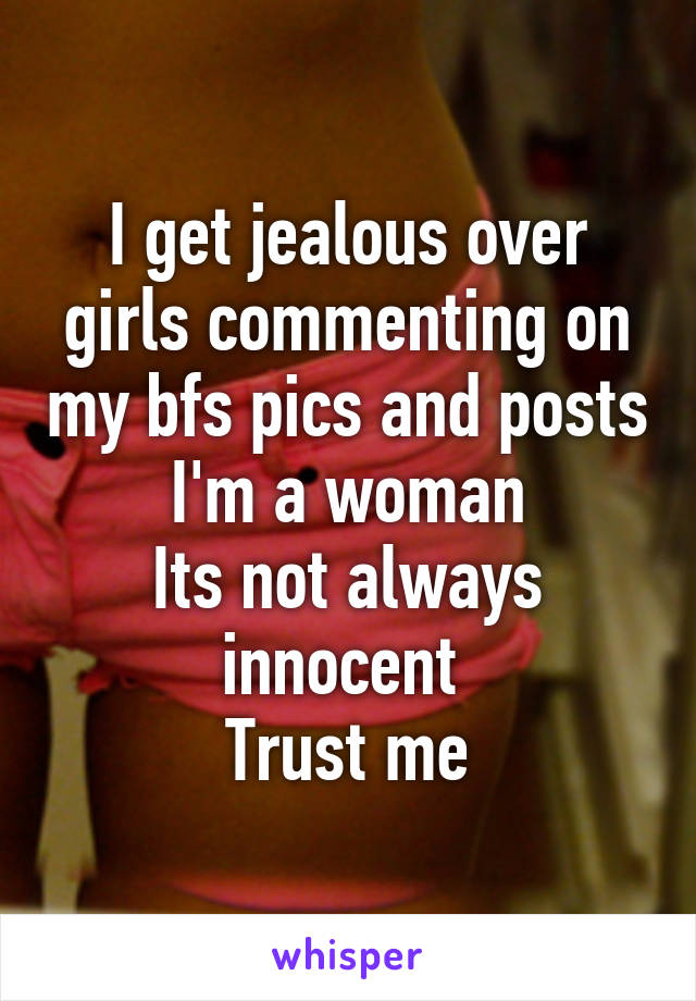 I get jealous over girls commenting on my bfs pics and posts
I'm a woman
Its not always innocent 
Trust me