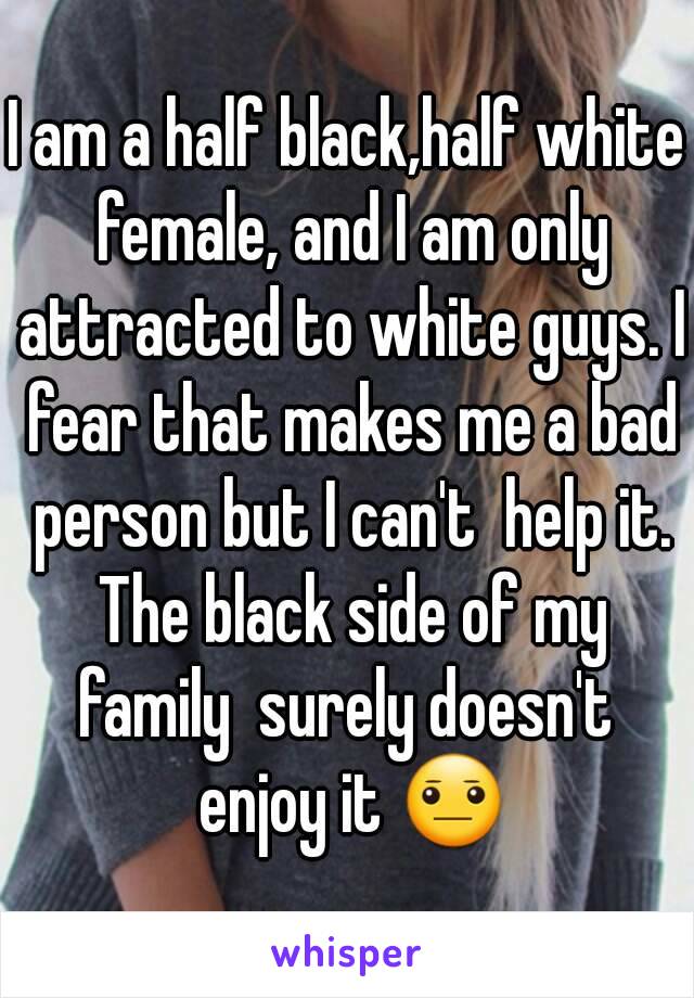 I am a half black,half white female, and I am only attracted to white guys. I fear that makes me a bad person but I can't  help it. The black side of my family  surely doesn't  enjoy it 😐