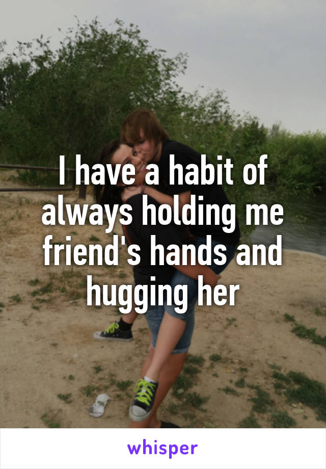 I have a habit of always holding me friend's hands and hugging her