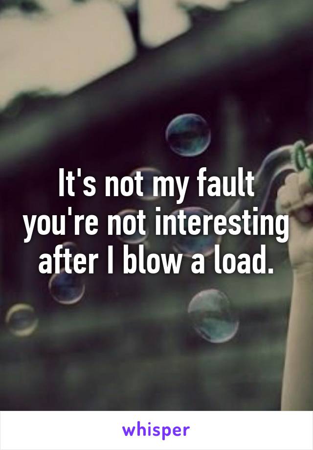 It's not my fault you're not interesting after I blow a load.