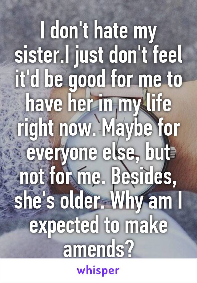 I don't hate my sister.I just don't feel it'd be good for me to have her in my life right now. Maybe for everyone else, but not for me. Besides, she's older. Why am I expected to make amends?