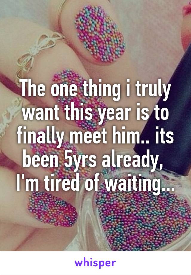 The one thing i truly want this year is to finally meet him.. its been 5yrs already,  I'm tired of waiting...