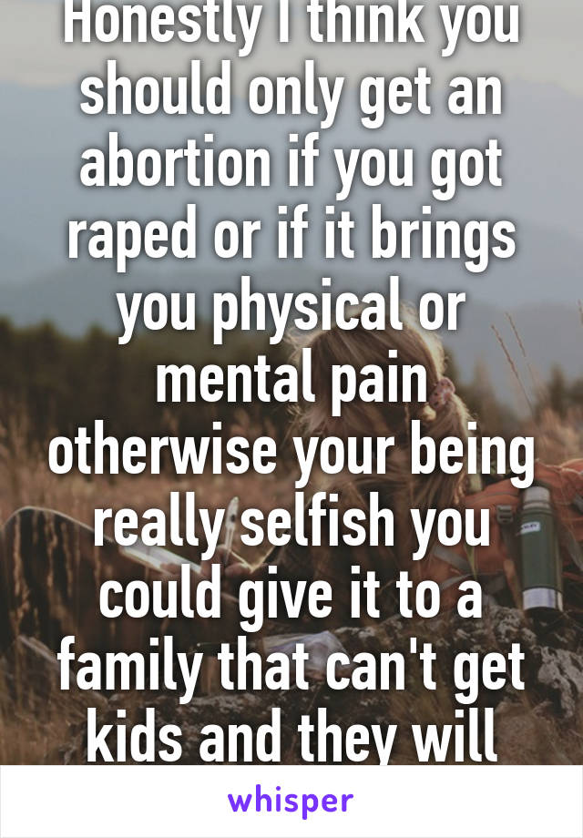 Honestly I think you should only get an abortion if you got raped or if it brings you physical or mental pain otherwise your being really selfish you could give it to a family that can't get kids and they will love it