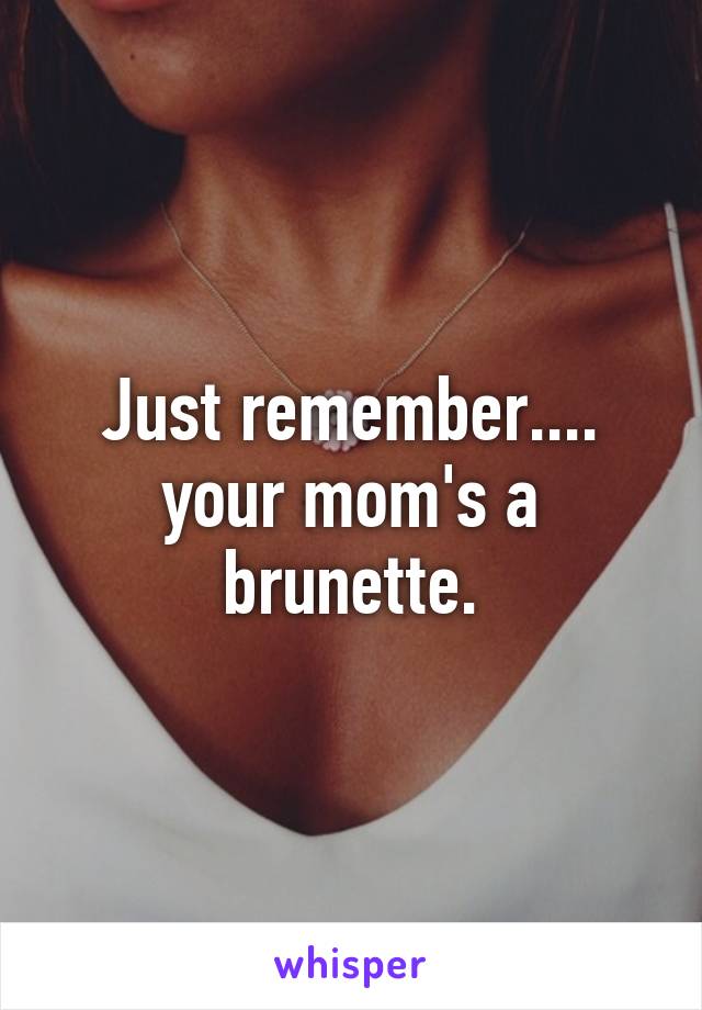 Just remember.... your mom's a brunette.