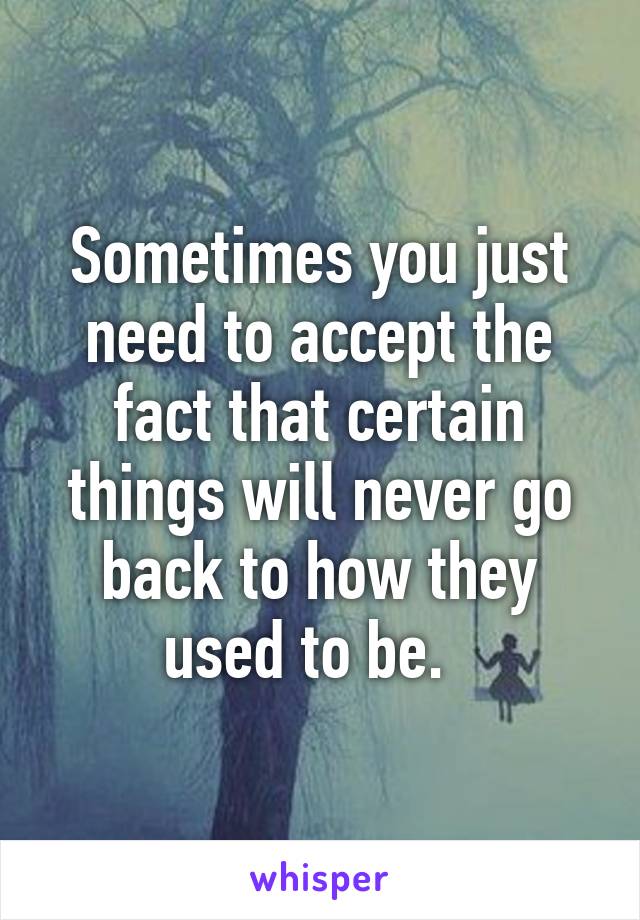 Sometimes you just need to accept the fact that certain things will never go back to how they used to be.  