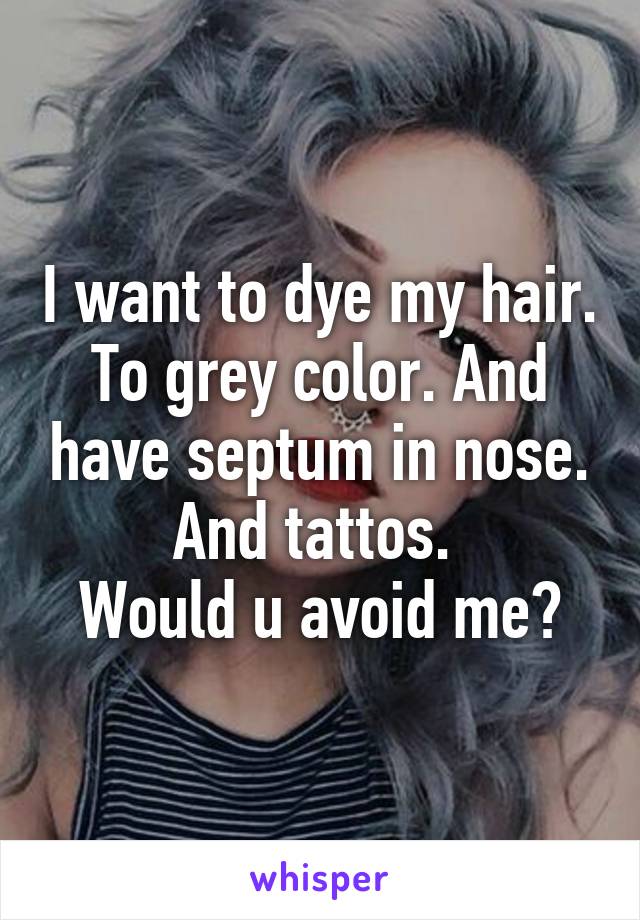 I want to dye my hair. To grey color. And have septum in nose. And tattos. 
Would u avoid me?