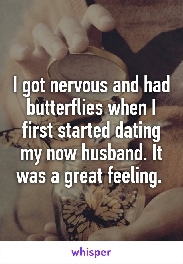 I got nervous and had butterflies when I first started dating my now husband. It was a great feeling. 