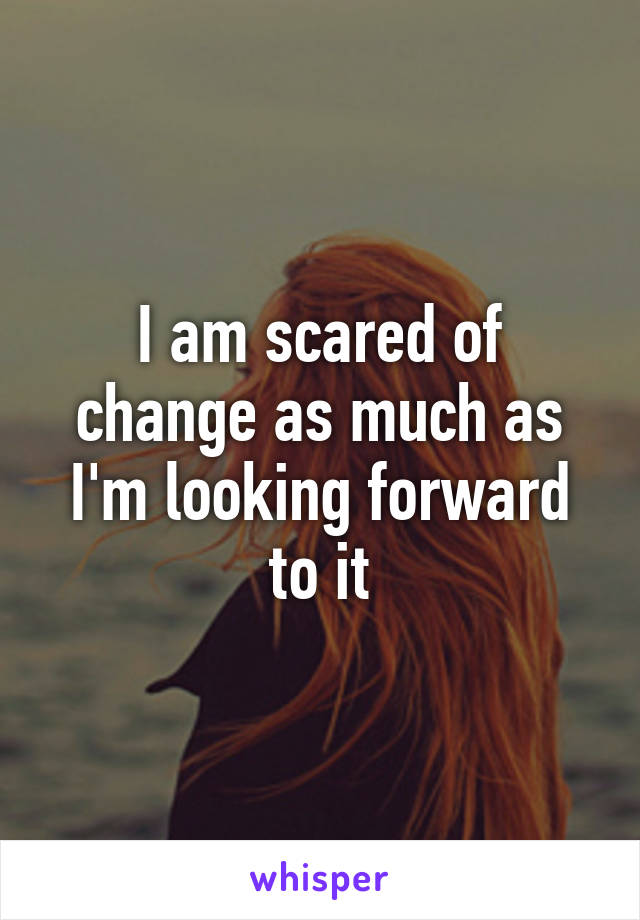I am scared of change as much as I'm looking forward to it