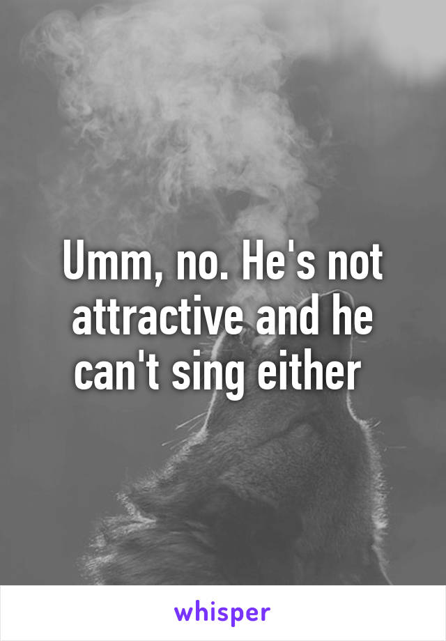 Umm, no. He's not attractive and he can't sing either 