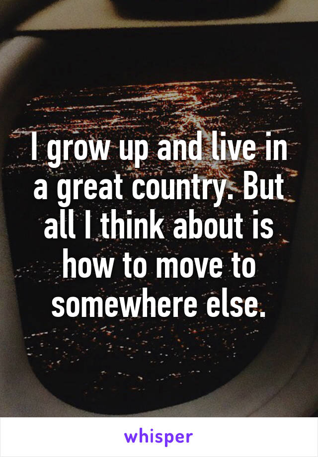 I grow up and live in a great country. But all I think about is how to move to somewhere else.