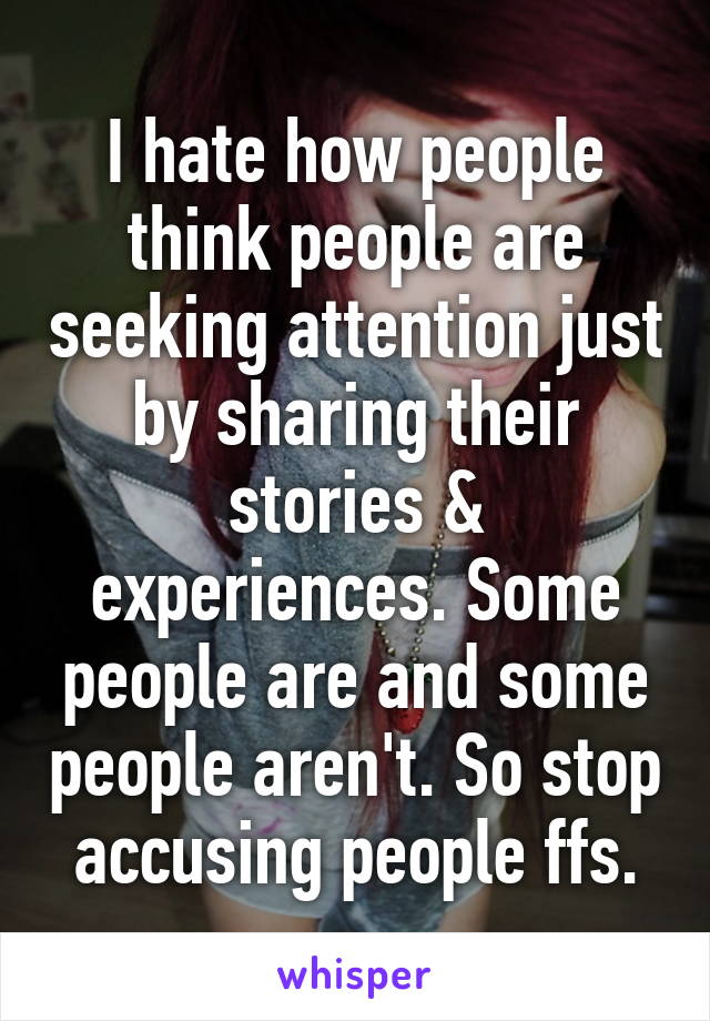 I hate how people think people are seeking attention just by sharing their stories & experiences. Some people are and some people aren't. So stop accusing people ffs.
