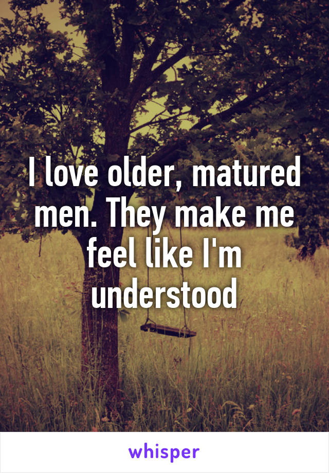 I love older, matured men. They make me feel like I'm understood