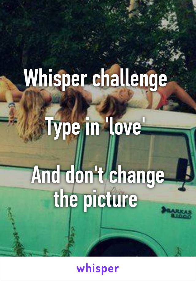 Whisper challenge 

Type in 'love' 

And don't change the picture 