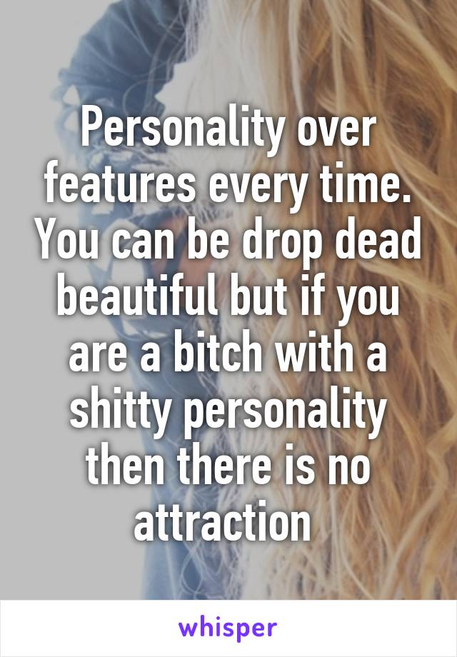 Personality over features every time. You can be drop dead beautiful but if you are a bitch with a shitty personality then there is no attraction 