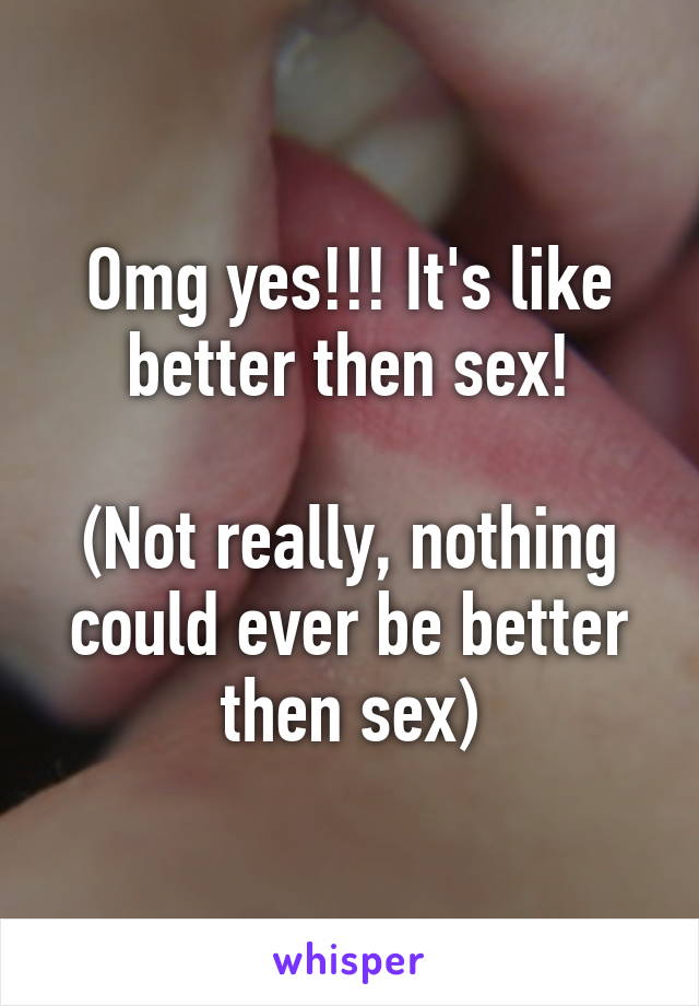 Omg yes!!! It's like better then sex!

(Not really, nothing could ever be better then sex)