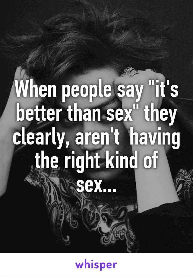When people say "it's better than sex" they clearly, aren't  having the right kind of sex...