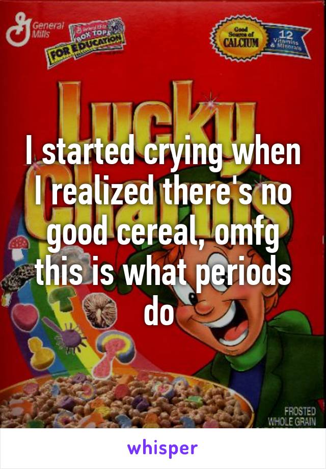 I started crying when I realized there's no good cereal, omfg this is what periods do 