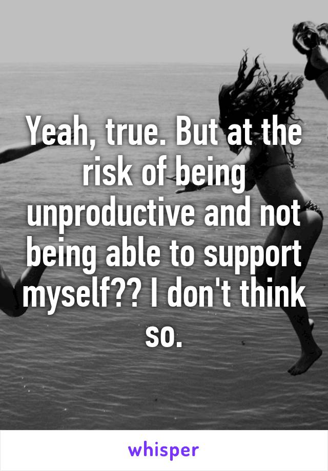 Yeah, true. But at the risk of being unproductive and not being able to support myself?? I don't think so.