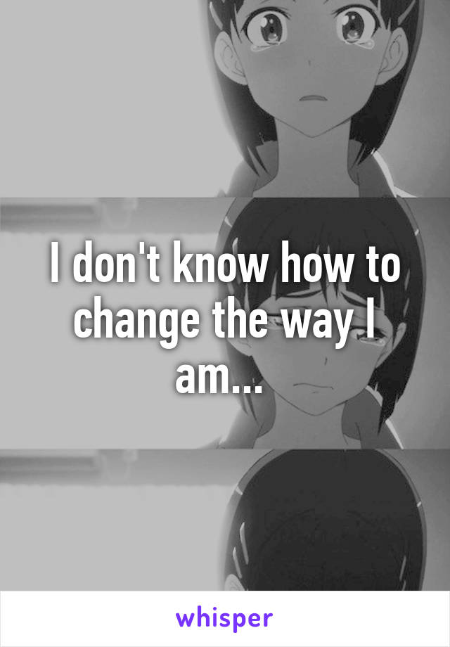 I don't know how to change the way I am... 