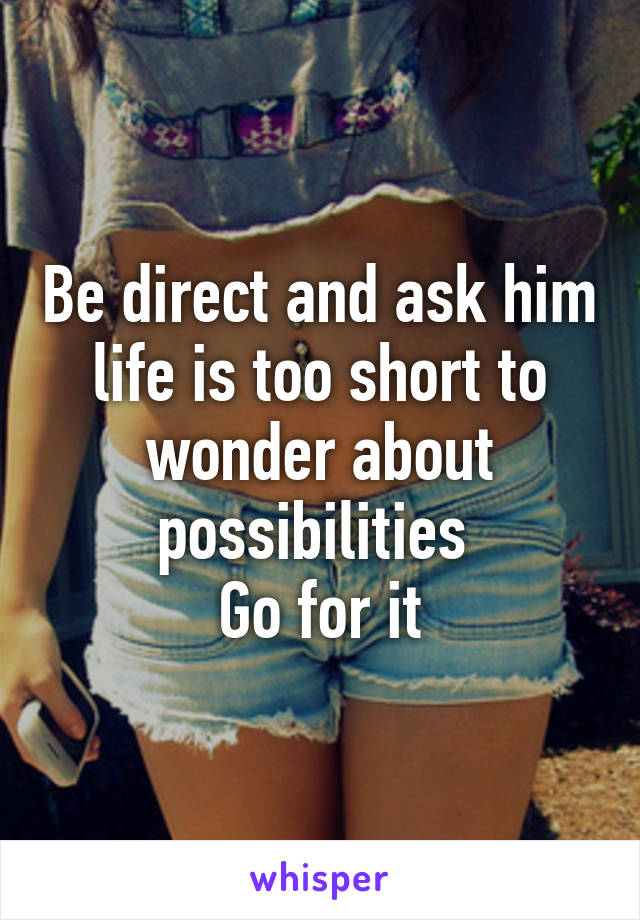 Be direct and ask him life is too short to wonder about possibilities 
Go for it