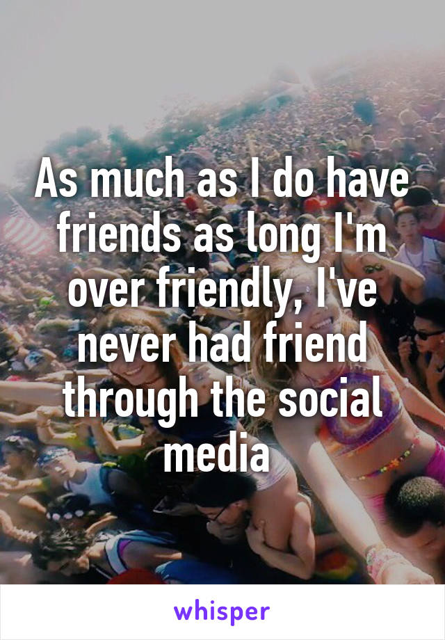 As much as I do have friends as long I'm over friendly, I've never had friend through the social media 
