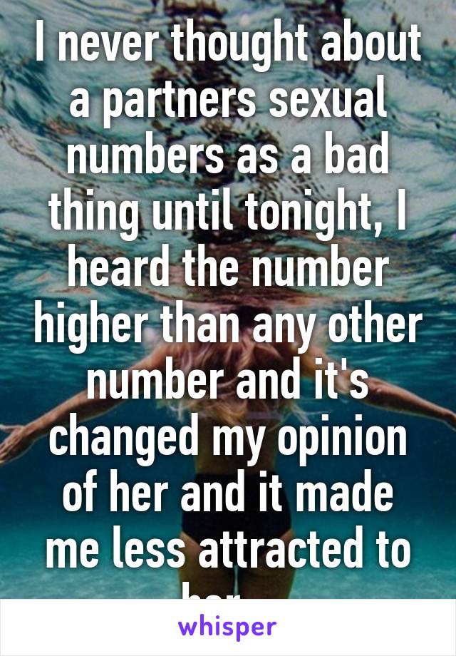 I never thought about a partners sexual numbers as a bad thing until tonight, I heard the number higher than any other number and it's changed my opinion of her and it made me less attracted to her.  