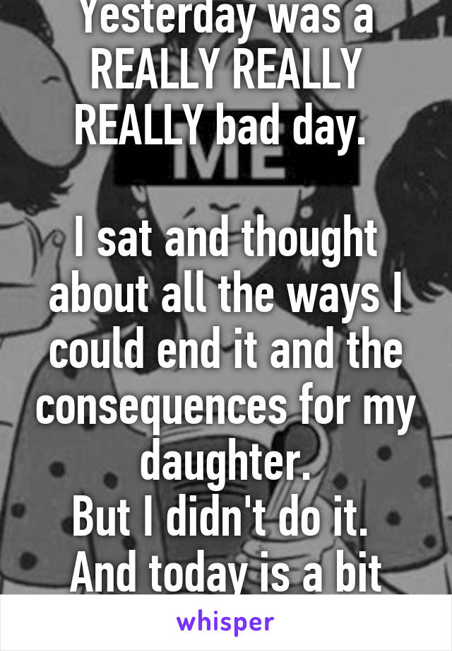 Yesterday was a REALLY REALLY REALLY bad day. 

I sat and thought about all the ways I could end it and the consequences for my daughter.
But I didn't do it. 
And today is a bit better 