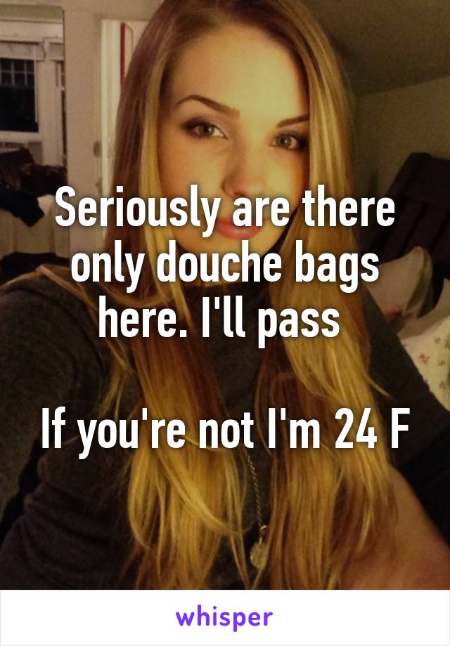 Seriously are there only douche bags here. I'll pass 

If you're not I'm 24 F