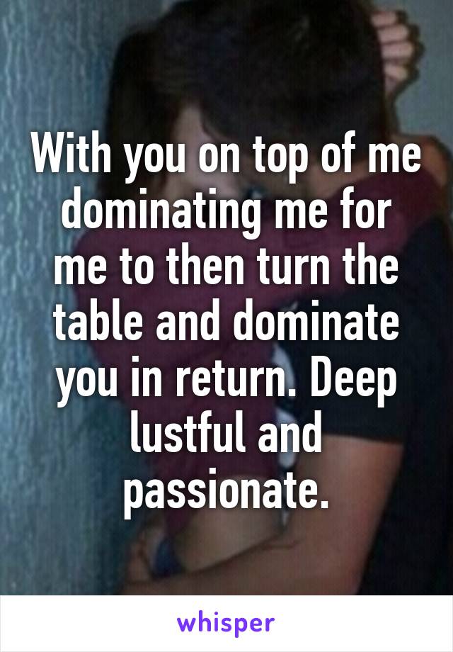 With you on top of me dominating me for me to then turn the table and dominate you in return. Deep lustful and passionate.
