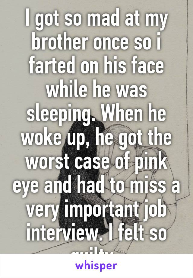 I got so mad at my brother once so i farted on his face while he was sleeping. When he woke up, he got the worst case of pink eye and had to miss a very important job interview. I felt so guilty. 