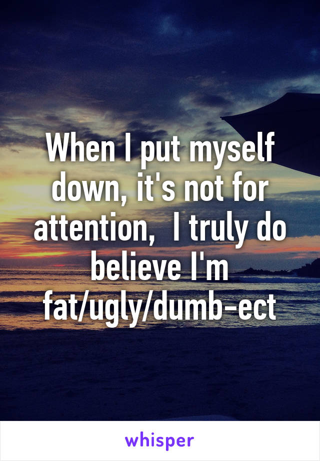When I put myself down, it's not for attention,  I truly do believe I'm fat/ugly/dumb-ect