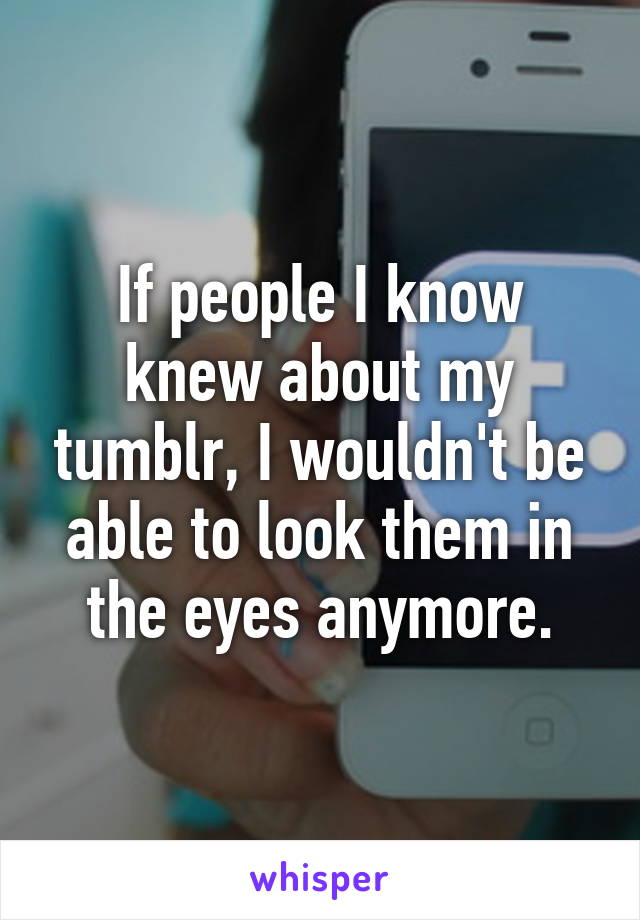 If people I know knew about my tumblr, I wouldn't be able to look them in the eyes anymore.