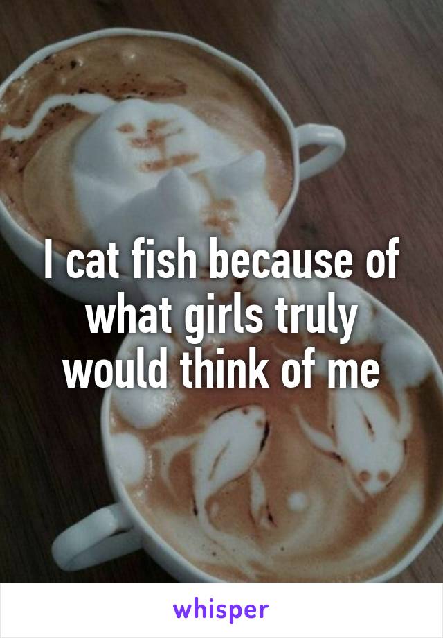 I cat fish because of what girls truly would think of me