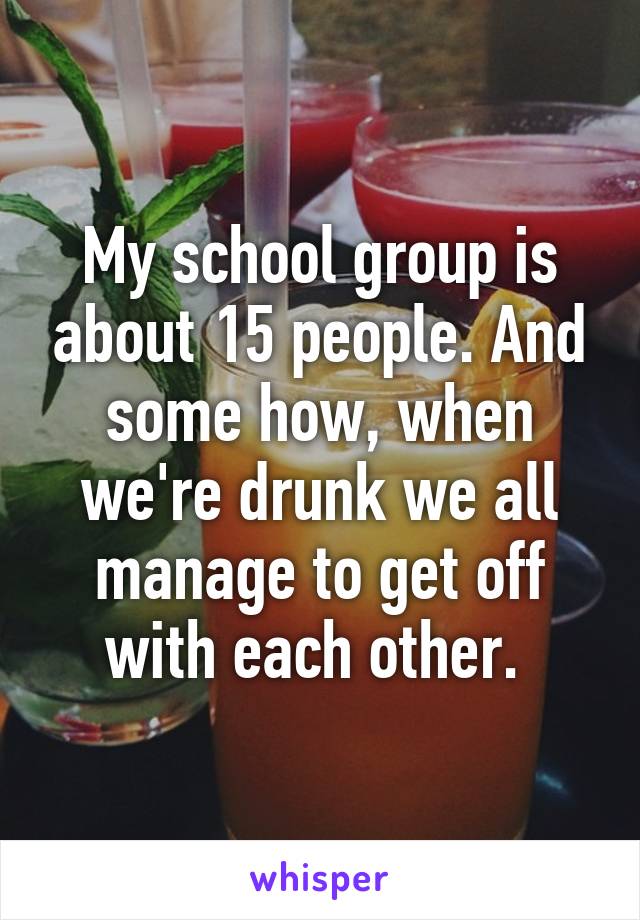 My school group is about 15 people. And some how, when we're drunk we all manage to get off with each other. 