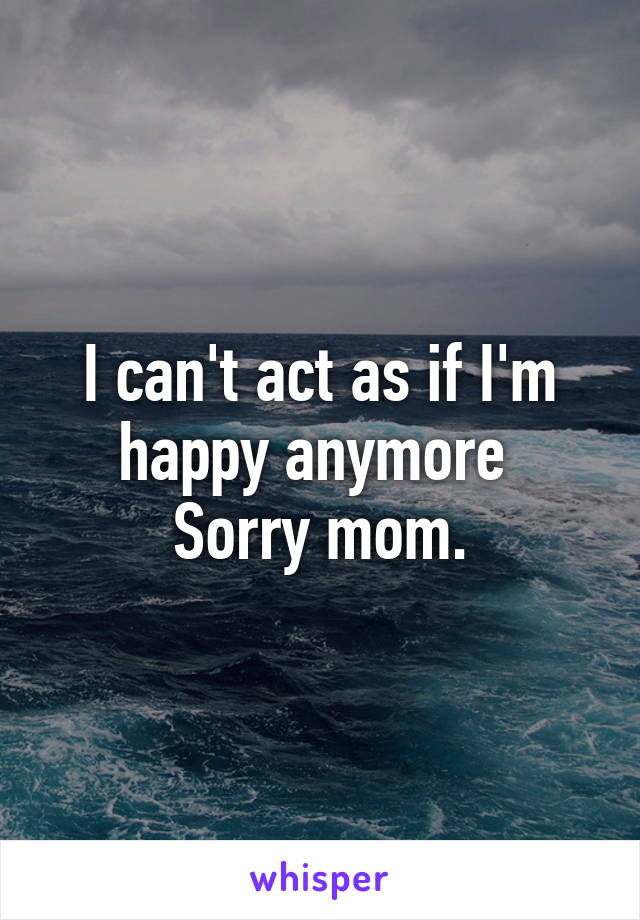 I can't act as if I'm happy anymore 
Sorry mom.