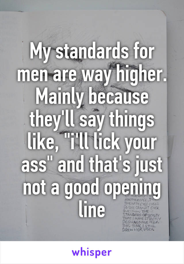 My standards for men are way higher. Mainly because they'll say things like, "i'll lick your ass" and that's just not a good opening line