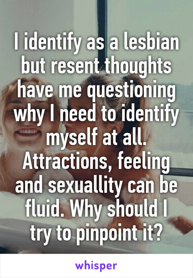 I identify as a lesbian but resent thoughts have me questioning why I need to identify myself at all. Attractions, feeling and sexuallity can be fluid. Why should I try to pinpoint it?