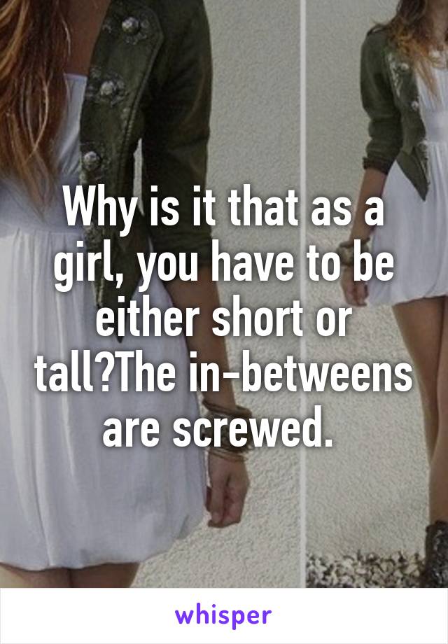 Why is it that as a girl, you have to be either short or tall?The in-betweens are screwed. 