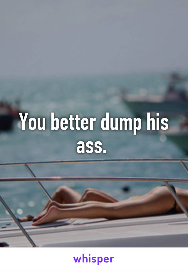 You better dump his ass. 