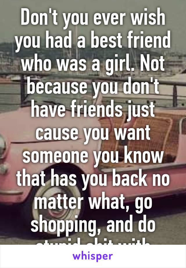 Don't you ever wish you had a best friend who was a girl. Not because you don't have friends just cause you want someone you know that has you back no matter what, go shopping, and do stupid shit with
