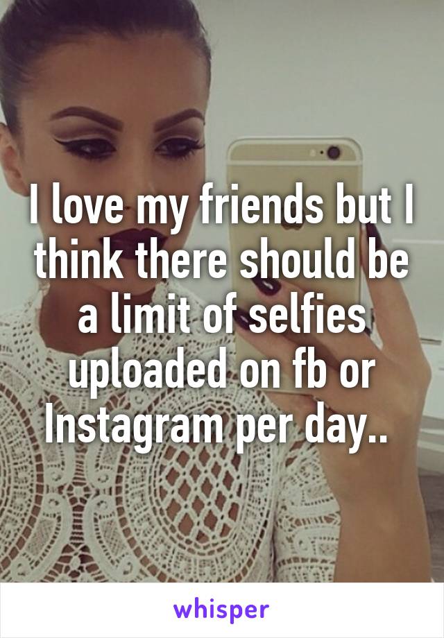 I love my friends but I think there should be a limit of selfies uploaded on fb or Instagram per day.. 