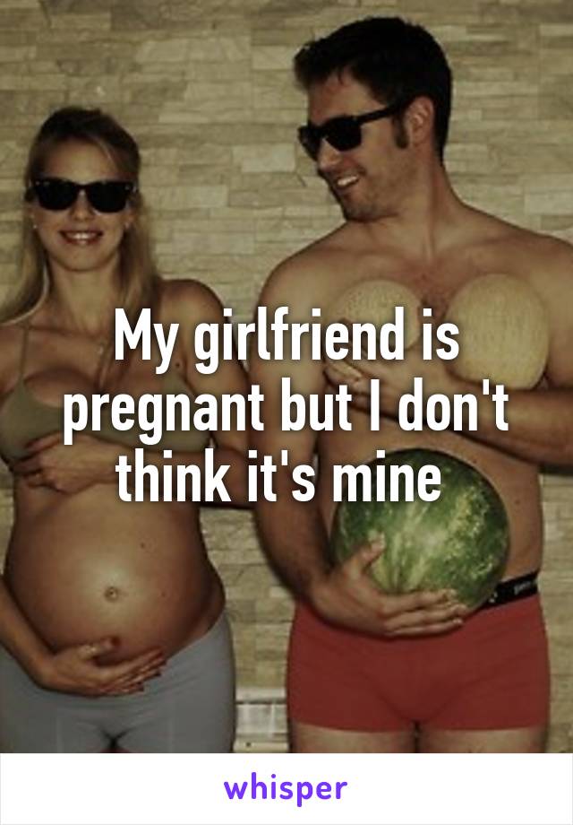 My girlfriend is pregnant but I don't think it's mine 
