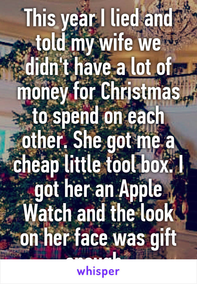 This year I lied and told my wife we didn't have a lot of money for Christmas to spend on each other. She got me a cheap little tool box. I got her an Apple Watch and the look on her face was gift enough. 
