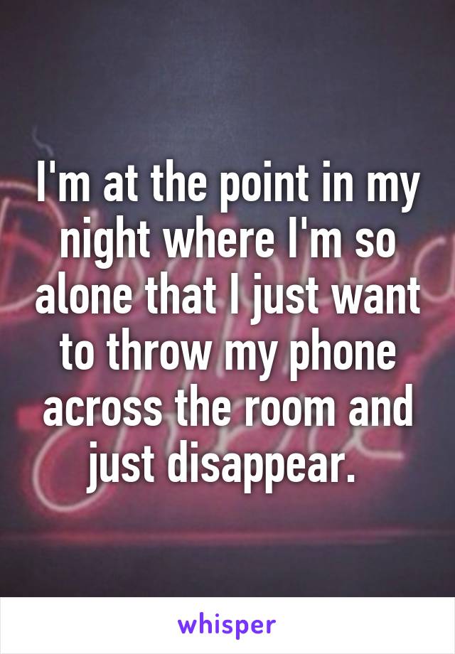 I'm at the point in my night where I'm so alone that I just want to throw my phone across the room and just disappear. 