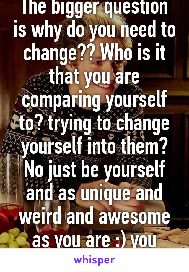 The bigger question is why do you need to change?? Who is it that you are comparing yourself to? trying to change yourself into them? No just be yourself and as unique and weird and awesome as you are :) you need to be you!!